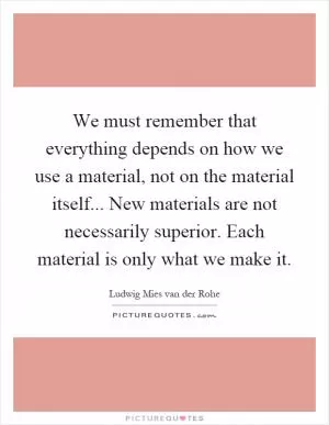 We must remember that everything depends on how we use a material, not on the material itself... New materials are not necessarily superior. Each material is only what we make it Picture Quote #1