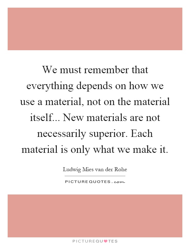 We must remember that everything depends on how we use a material, not on the material itself... New materials are not necessarily superior. Each material is only what we make it Picture Quote #1