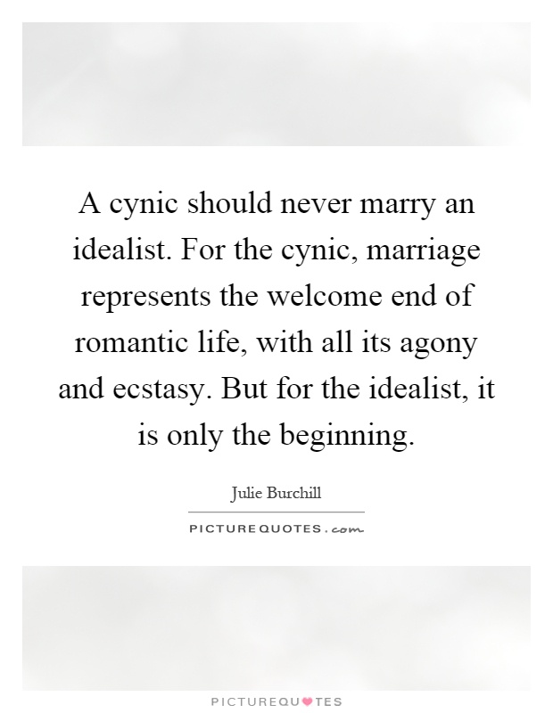 A cynic should never marry an idealist. For the cynic, marriage represents the welcome end of romantic life, with all its agony and ecstasy. But for the idealist, it is only the beginning Picture Quote #1