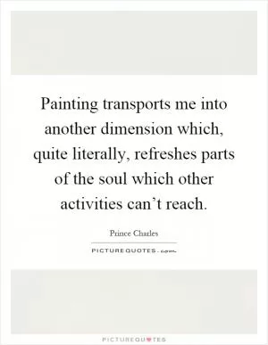 Painting transports me into another dimension which, quite literally, refreshes parts of the soul which other activities can’t reach Picture Quote #1