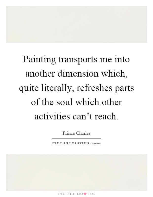 Painting transports me into another dimension which, quite literally, refreshes parts of the soul which other activities can't reach Picture Quote #1
