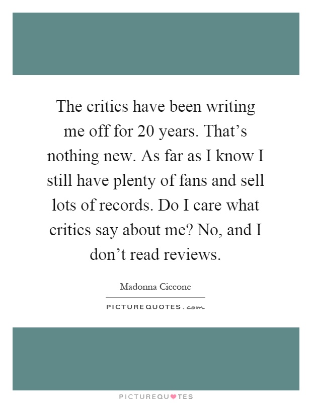 The critics have been writing me off for 20 years. That's nothing new. As far as I know I still have plenty of fans and sell lots of records. Do I care what critics say about me? No, and I don't read reviews Picture Quote #1