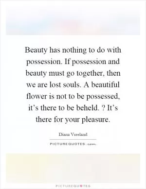 Beauty has nothing to do with possession. If possession and beauty must go together, then we are lost souls. A beautiful flower is not to be possessed, it’s there to be beheld.? It’s there for your pleasure Picture Quote #1