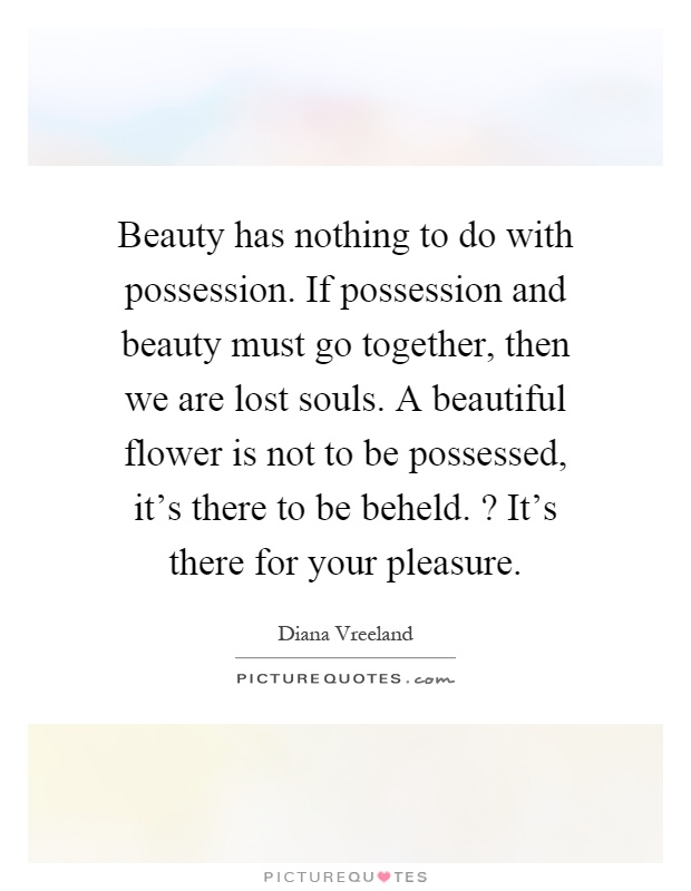 Beauty has nothing to do with possession. If possession and beauty must go together, then we are lost souls. A beautiful flower is not to be possessed, it's there to be beheld.? It's there for your pleasure Picture Quote #1