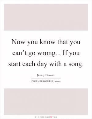 Now you know that you can’t go wrong... If you start each day with a song Picture Quote #1
