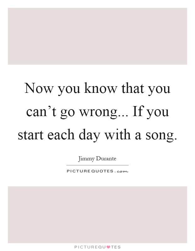 Now you know that you can't go wrong... If you start each day with a song Picture Quote #1