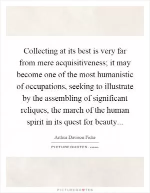 Collecting at its best is very far from mere acquisitiveness; it may become one of the most humanistic of occupations, seeking to illustrate by the assembling of significant reliques, the march of the human spirit in its quest for beauty Picture Quote #1