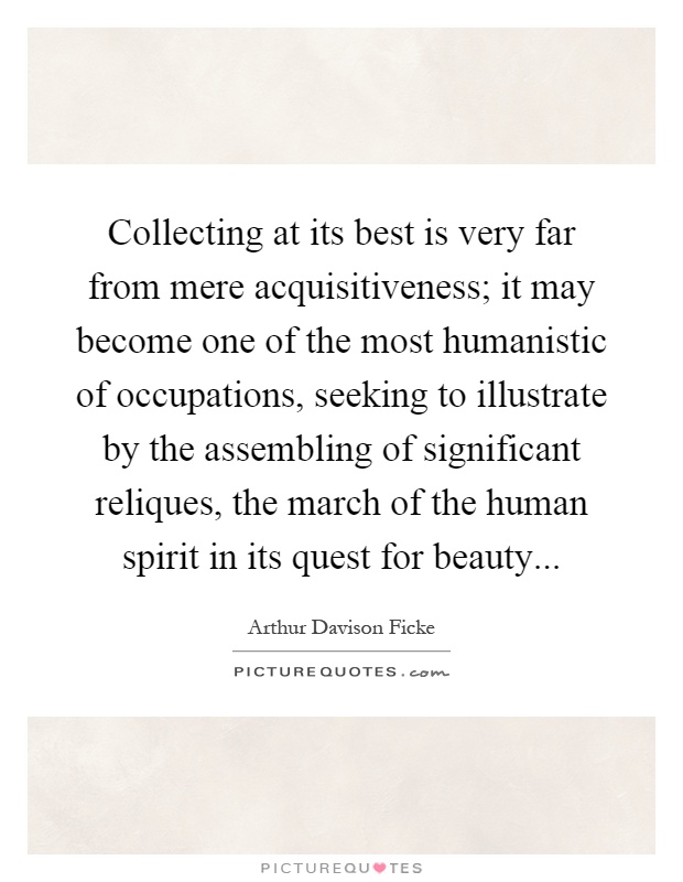 Collecting at its best is very far from mere acquisitiveness; it may become one of the most humanistic of occupations, seeking to illustrate by the assembling of significant reliques, the march of the human spirit in its quest for beauty Picture Quote #1