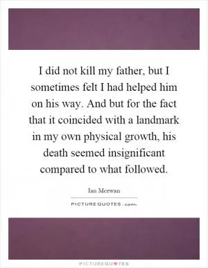 I did not kill my father, but I sometimes felt I had helped him on his way. And but for the fact that it coincided with a landmark in my own physical growth, his death seemed insignificant compared to what followed Picture Quote #1