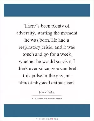There’s been plenty of adversity, starting the moment he was born. He had a respiratory crisis, and it was touch and go for a week whether he would survive. I think ever since, you can feel this pulse in the guy, an almost physical enthusiasm Picture Quote #1