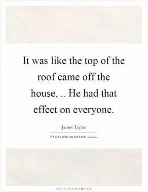 It was like the top of the roof came off the house,.. He had that effect on everyone Picture Quote #1