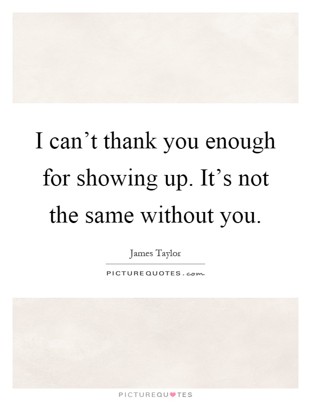 I can't thank you enough for showing up. It's not the same without you Picture Quote #1