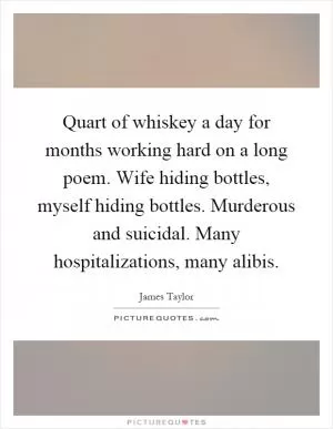 Quart of whiskey a day for months working hard on a long poem. Wife hiding bottles, myself hiding bottles. Murderous and suicidal. Many hospitalizations, many alibis Picture Quote #1