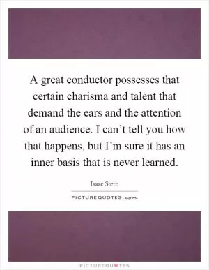 A great conductor possesses that certain charisma and talent that demand the ears and the attention of an audience. I can’t tell you how that happens, but I’m sure it has an inner basis that is never learned Picture Quote #1