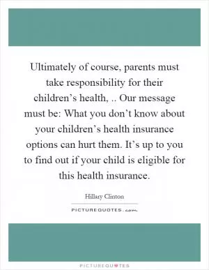 Ultimately of course, parents must take responsibility for their children’s health,.. Our message must be: What you don’t know about your children’s health insurance options can hurt them. It’s up to you to find out if your child is eligible for this health insurance Picture Quote #1
