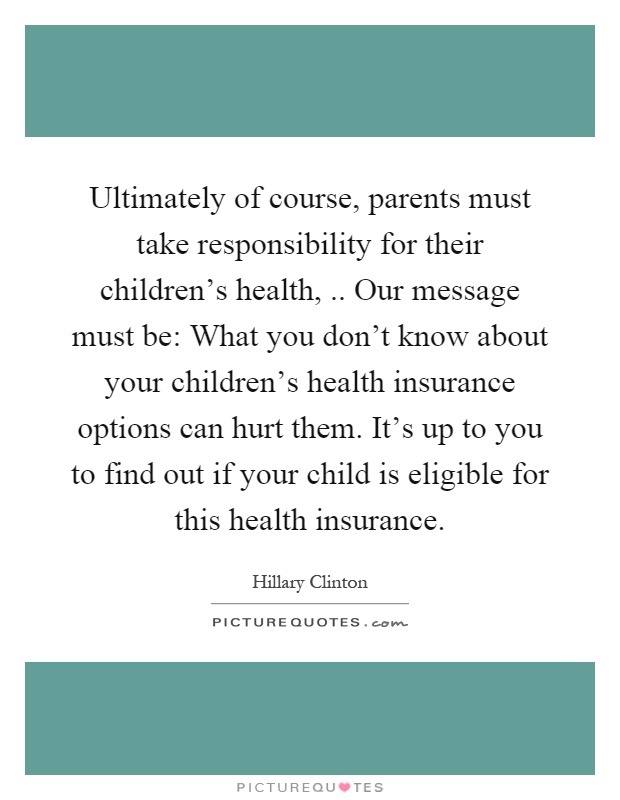 Ultimately of course, parents must take responsibility for their children's health,.. Our message must be: What you don't know about your children's health insurance options can hurt them. It's up to you to find out if your child is eligible for this health insurance Picture Quote #1