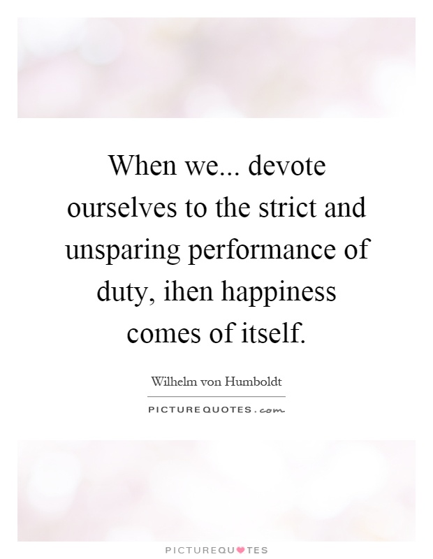 When we... devote ourselves to the strict and unsparing performance of duty, ihen happiness comes of itself Picture Quote #1