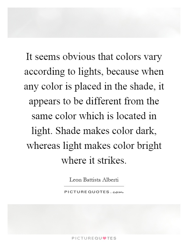 It seems obvious that colors vary according to lights, because when any color is placed in the shade, it appears to be different from the same color which is located in light. Shade makes color dark, whereas light makes color bright where it strikes Picture Quote #1