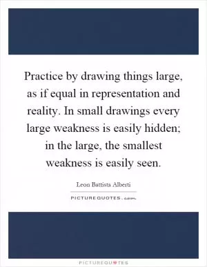 Practice by drawing things large, as if equal in representation and reality. In small drawings every large weakness is easily hidden; in the large, the smallest weakness is easily seen Picture Quote #1