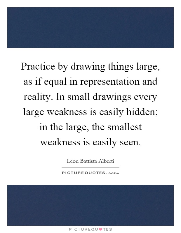 Practice by drawing things large, as if equal in representation and reality. In small drawings every large weakness is easily hidden; in the large, the smallest weakness is easily seen Picture Quote #1