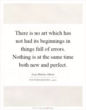 There is no art which has not had its beginnings in things full of errors. Nothing is at the same time both new and perfect Picture Quote #1