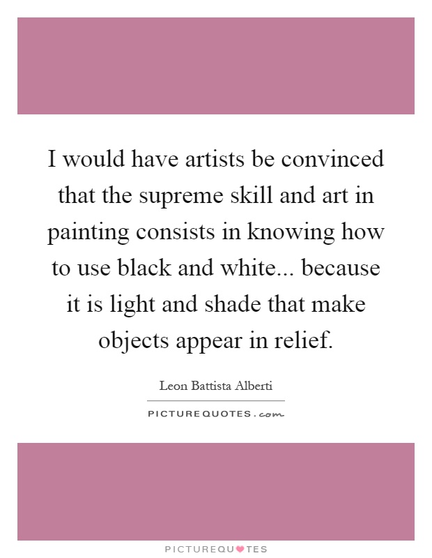 I would have artists be convinced that the supreme skill and art in painting consists in knowing how to use black and white... because it is light and shade that make objects appear in relief Picture Quote #1