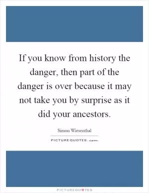 If you know from history the danger, then part of the danger is over because it may not take you by surprise as it did your ancestors Picture Quote #1