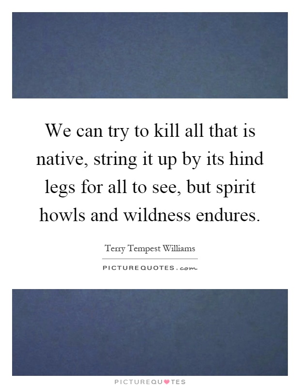 We can try to kill all that is native, string it up by its hind legs for all to see, but spirit howls and wildness endures Picture Quote #1