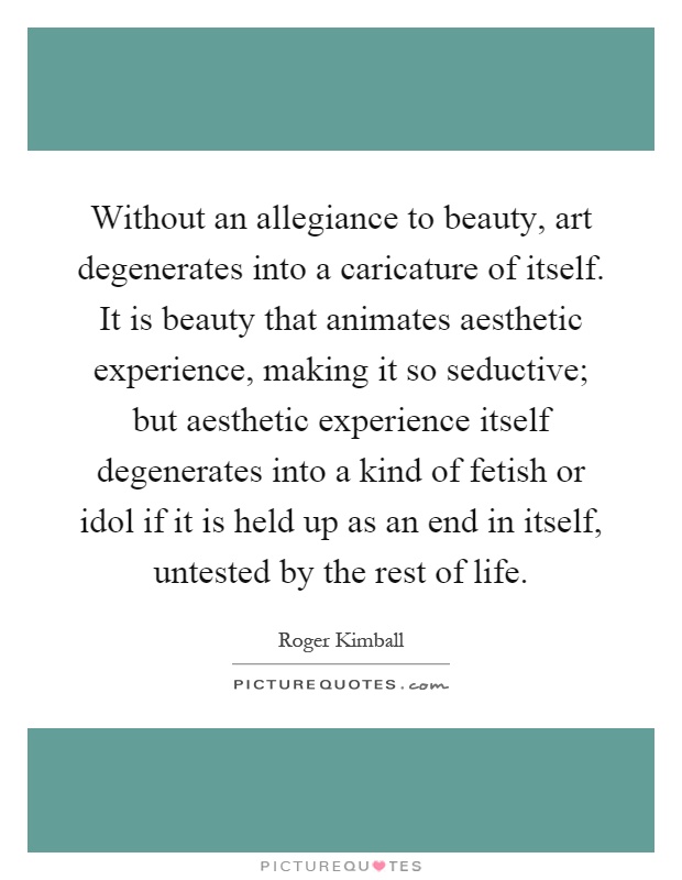 Without an allegiance to beauty, art degenerates into a caricature of itself. It is beauty that animates aesthetic experience, making it so seductive; but aesthetic experience itself degenerates into a kind of fetish or idol if it is held up as an end in itself, untested by the rest of life Picture Quote #1