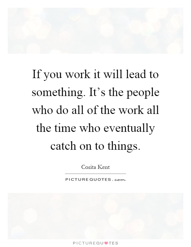 If you work it will lead to something. It's the people who do all of the work all the time who eventually catch on to things Picture Quote #1