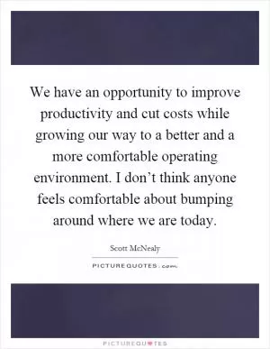 We have an opportunity to improve productivity and cut costs while growing our way to a better and a more comfortable operating environment. I don’t think anyone feels comfortable about bumping around where we are today Picture Quote #1