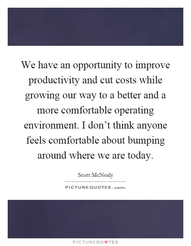 We have an opportunity to improve productivity and cut costs while growing our way to a better and a more comfortable operating environment. I don't think anyone feels comfortable about bumping around where we are today Picture Quote #1