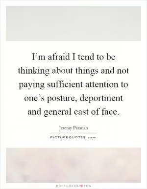 I’m afraid I tend to be thinking about things and not paying sufficient attention to one’s posture, deportment and general cast of face Picture Quote #1