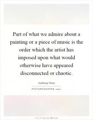 Part of what we admire about a painting or a piece of music is the order which the artist has imposed upon what would otherwise have appeared disconnected or chaotic Picture Quote #1