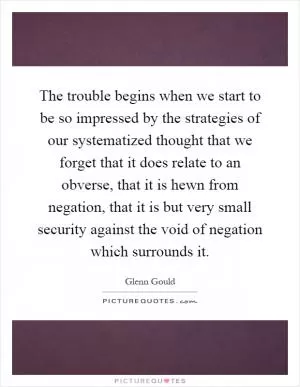 The trouble begins when we start to be so impressed by the strategies of our systematized thought that we forget that it does relate to an obverse, that it is hewn from negation, that it is but very small security against the void of negation which surrounds it Picture Quote #1