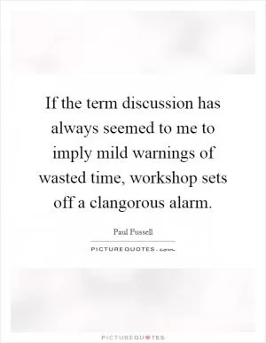 If the term discussion has always seemed to me to imply mild warnings of wasted time, workshop sets off a clangorous alarm Picture Quote #1