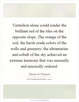 Vermilion alone could render the brilliant red of the tiles on the opposite slope. The orange of the soil, the harsh crude colors of the walls and greenery, the ultramarine and cobalt of the sky achieved an extreme harmony that was sensually and musically ordered Picture Quote #1