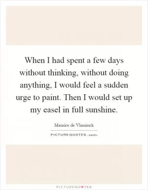 When I had spent a few days without thinking, without doing anything, I would feel a sudden urge to paint. Then I would set up my easel in full sunshine Picture Quote #1