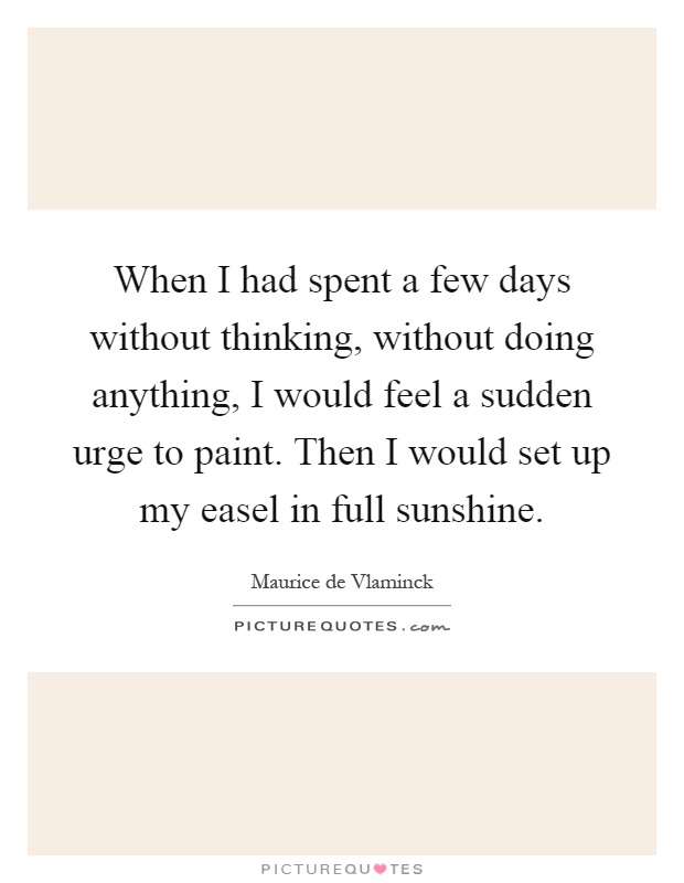 When I had spent a few days without thinking, without doing anything, I would feel a sudden urge to paint. Then I would set up my easel in full sunshine Picture Quote #1