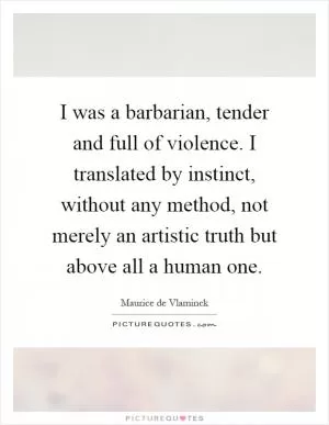 I was a barbarian, tender and full of violence. I translated by instinct, without any method, not merely an artistic truth but above all a human one Picture Quote #1
