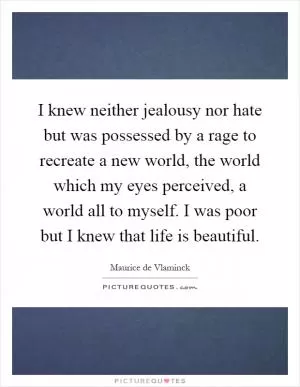 I knew neither jealousy nor hate but was possessed by a rage to recreate a new world, the world which my eyes perceived, a world all to myself. I was poor but I knew that life is beautiful Picture Quote #1