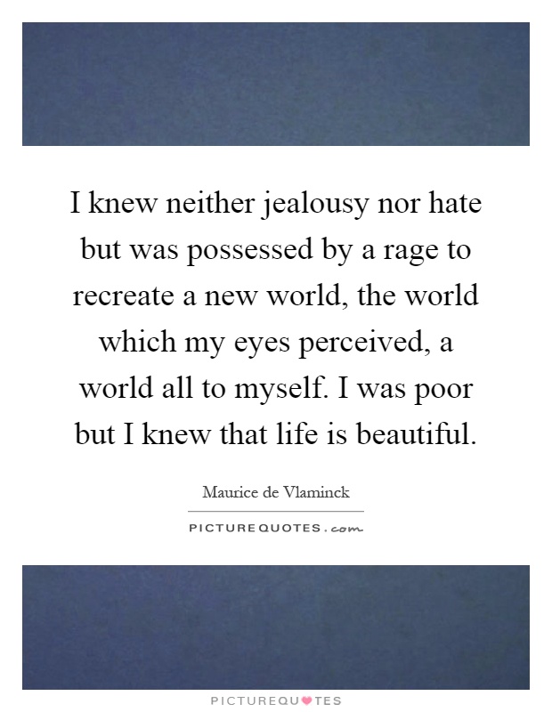 I knew neither jealousy nor hate but was possessed by a rage to recreate a new world, the world which my eyes perceived, a world all to myself. I was poor but I knew that life is beautiful Picture Quote #1