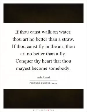 If thou canst walk on water, thou art no better than a straw. If thou canst fly in the air, thou art no better than a fly. Conquer thy heart that thou mayest become somebody Picture Quote #1