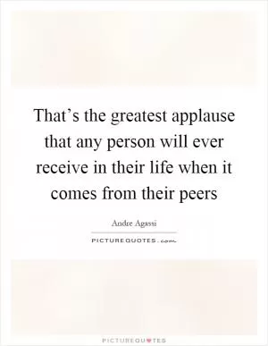 That’s the greatest applause that any person will ever receive in their life when it comes from their peers Picture Quote #1