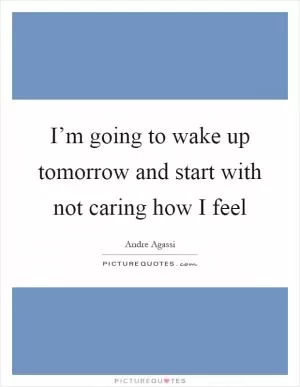 I’m going to wake up tomorrow and start with not caring how I feel Picture Quote #1