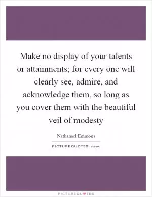 Make no display of your talents or attainments; for every one will clearly see, admire, and acknowledge them, so long as you cover them with the beautiful veil of modesty Picture Quote #1