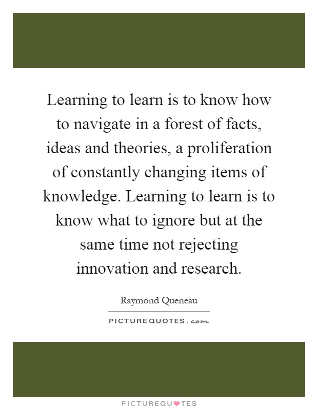 Learning to learn is to know how to navigate in a forest of facts, ideas and theories, a proliferation of constantly changing items of knowledge. Learning to learn is to know what to ignore but at the same time not rejecting innovation and research Picture Quote #1