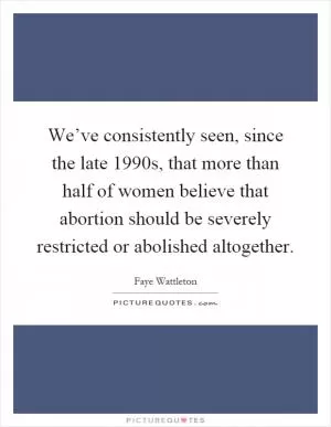 We’ve consistently seen, since the late 1990s, that more than half of women believe that abortion should be severely restricted or abolished altogether Picture Quote #1
