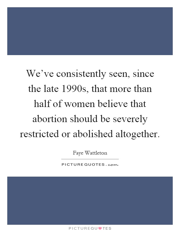 We've consistently seen, since the late 1990s, that more than half of women believe that abortion should be severely restricted or abolished altogether Picture Quote #1