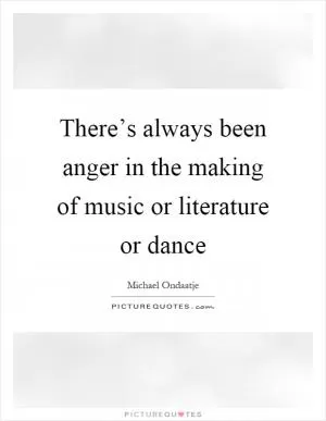 There’s always been anger in the making of music or literature or dance Picture Quote #1